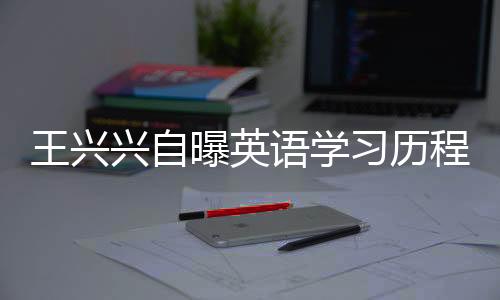 王興興自曝英語學(xué)習(xí)歷程，三次及格，數(shù)百次挑戰(zhàn)的背后故事