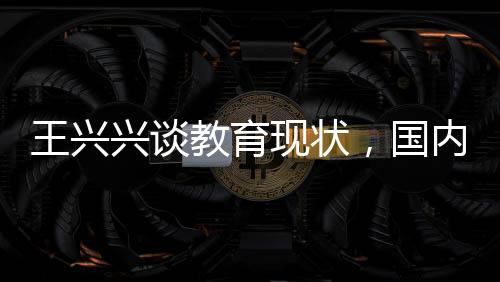 王興興談教育現(xiàn)狀，國內(nèi)校園教學(xué)需更新，與時(shí)俱進(jìn)才是關(guān)鍵