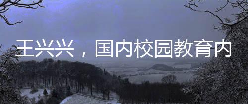 王興興，國(guó)內(nèi)校園教育內(nèi)容過(guò)于陳舊，需更新升級(jí)