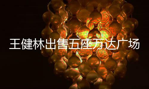 王健林出售五座萬達廣場，商業(yè)巨頭的戰(zhàn)略調整