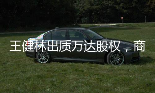 王健林出質(zhì)萬(wàn)達(dá)股權(quán)，商界巨頭的新動(dòng)向