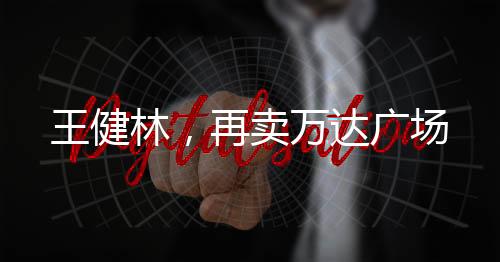 王健林，再賣萬達(dá)廣場(chǎng)