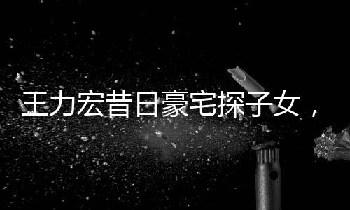 王力宏昔日豪宅探子女，親情牽動人心弦