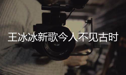王冰冰新歌今人不見古時玥震撼上線