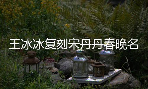 王冰冰復(fù)刻宋丹丹春晚名場(chǎng)面，重現(xiàn)經(jīng)典笑翻全場(chǎng)