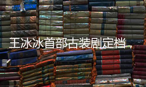 王冰冰首部古裝劇定檔，期待璀璨熒屏新篇章