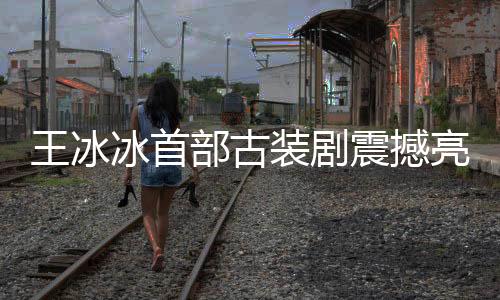 王冰冰首部古裝劇震撼亮相，星光璀璨，演繹傳世之作