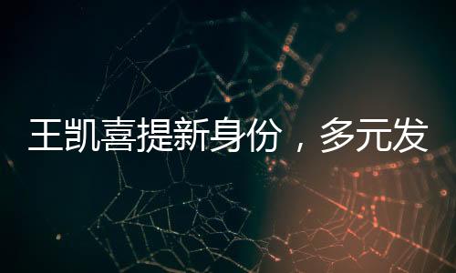 王凱喜提新身份，多元發(fā)展，星光璀璨