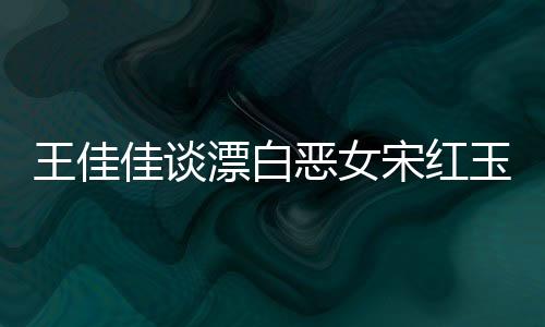 王佳佳談漂白惡女宋紅玉，深度解析角色背后的故事與人性