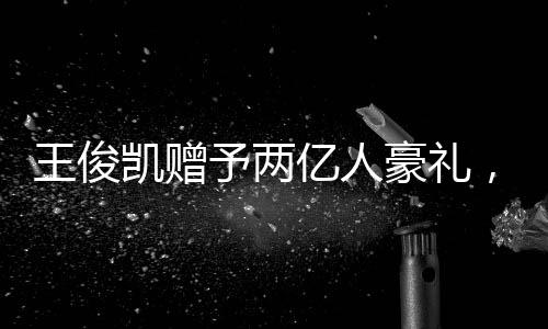 王俊凱贈予兩億人豪禮，彰顯個人影響力巨大
