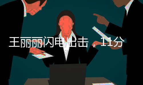 王麗麗閃電出擊，11分鐘驚艷全場(chǎng)貢獻(xiàn)17分2助