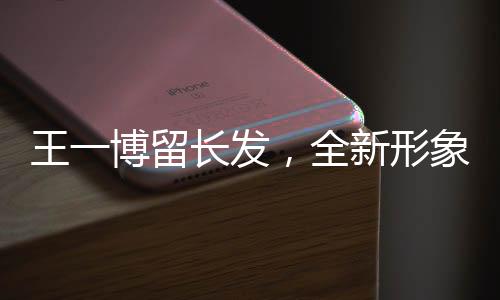 王一博留長發(fā)，全新形象引發(fā)關(guān)注熱潮