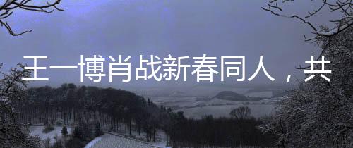 王一博肖戰(zhàn)新春同人，共融春風(fēng)，共繪新篇章