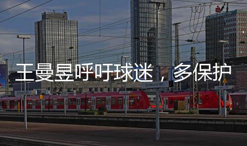 王曼昱呼吁球迷，多保護(hù)嗓子，共筑健康觀賞氛圍