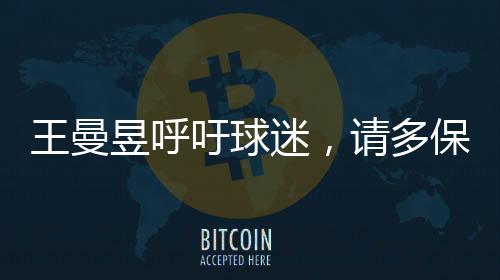 王曼昱呼吁球迷，請(qǐng)多保護(hù)嗓子，共同呵護(hù)健康的美好聲音