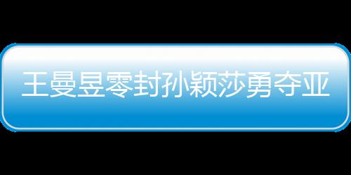王曼昱零封孫穎莎勇奪亞洲杯女單冠軍，展現國乒輝煌實力