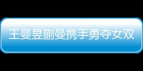 王曼昱蒯曼攜手勇奪女雙冠軍，孫穎莎王藝迪敗在其手