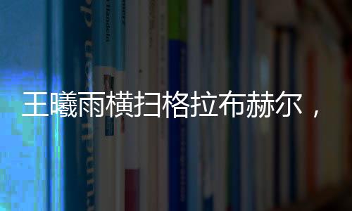 王曦雨橫掃格拉布赫爾，展現(xiàn)絕對實力，一舉晉級賽事新高點