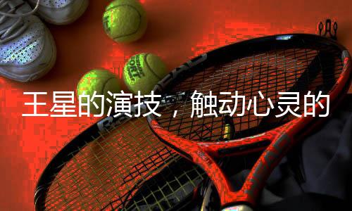 王星的演技，觸動(dòng)心靈的力量
