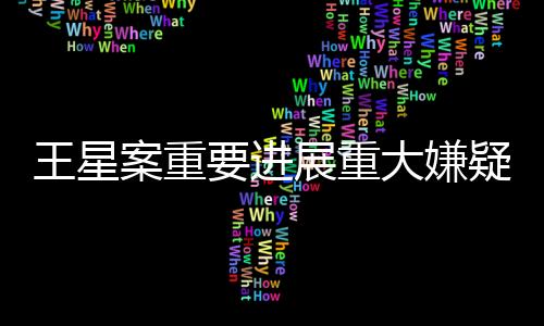 王星案重要進展重大嫌疑人顏十六歸案，案件偵查取得重大突破