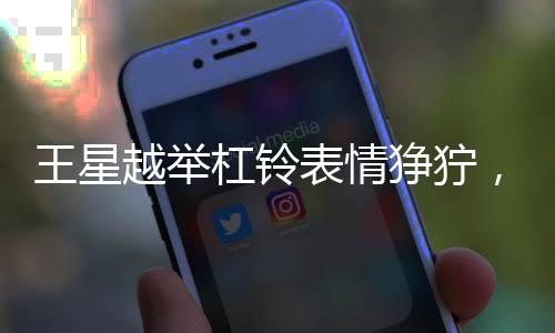 王星越舉杠鈴表情猙獰，力量與決心的展現(xiàn)