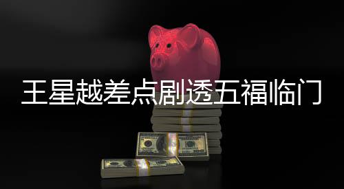 王星越差點劇透五福臨門大結(jié)局，引發(fā)網(wǎng)友熱議