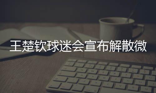王楚欽球迷會宣布解散微博粉絲群，引發(fā)關注的背后故事