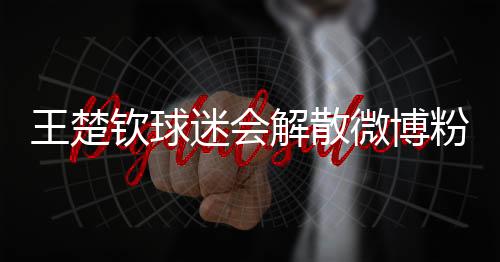 王楚欽球迷會解散微博粉絲群，球迷反應與后續(xù)關注