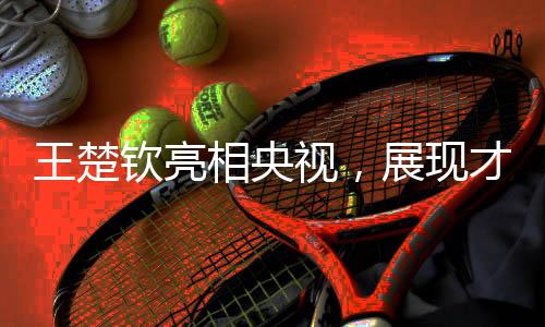 王楚欽亮相央視，展現(xiàn)才華魅力