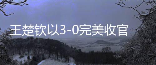 王楚欽以3-0完美收官，光速下班展現(xiàn)卓越實(shí)力