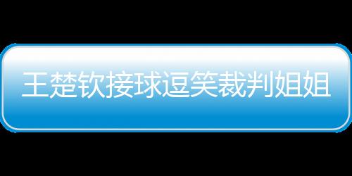 王楚欽接球逗笑裁判姐姐，賽場內(nèi)外的歡樂瞬間