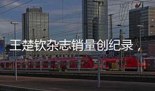 王楚欽雜志銷量創(chuàng)紀(jì)錄，一分鐘突破九萬本——巨星魅力無人能擋