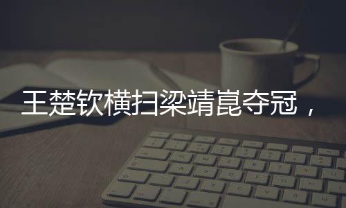 王楚欽橫掃梁靖崑奪冠，展現(xiàn)乒壇新星風采