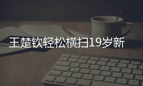王楚欽輕松橫掃19歲新星，展現(xiàn)新星之光的較量與拼搏精神