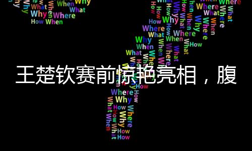 王楚欽賽前驚艷亮相，腹肌線條引人矚目