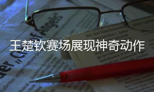 王楚欽賽場展現(xiàn)神奇動作，全場靜寂矚目