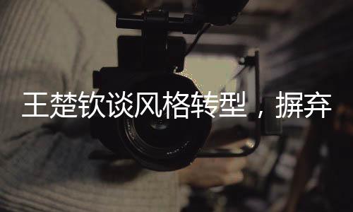 王楚欽談風(fēng)格轉(zhuǎn)型，摒棄保守，勇往直前