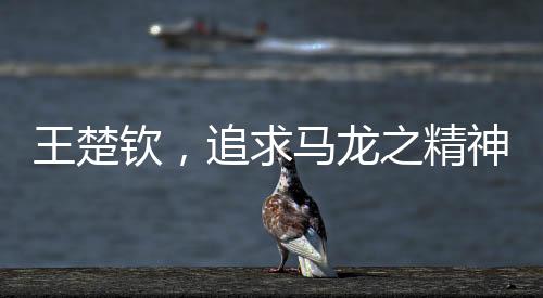 王楚欽，追求馬龍之精神，永遠(yuǎn)保持當(dāng)打之年