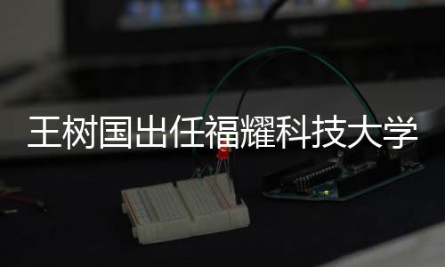 王樹(shù)國(guó)出任福耀科技大學(xué)首任校長(zhǎng)，展望新時(shí)代的科教融合之路