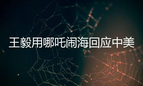 王毅用哪吒鬧?；貞?yīng)中美科技競爭