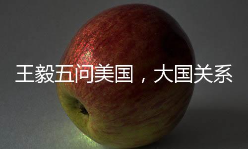 王毅五問美國，大國關系的挑戰(zhàn)與應對之道