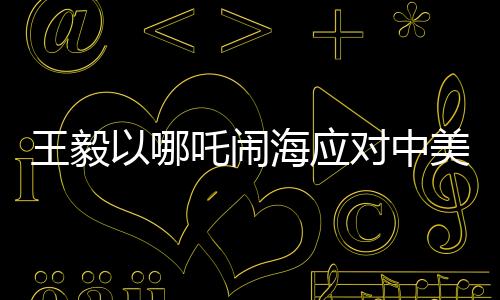 王毅以哪吒鬧海應(yīng)對中美科技競爭，中國智慧與創(chuàng)新精神的結(jié)合