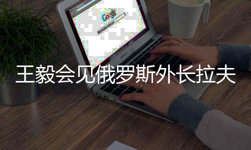 王毅會(huì)見(jiàn)俄羅斯外長(zhǎng)拉夫羅夫，深化中俄外交合作與戰(zhàn)略對(duì)接