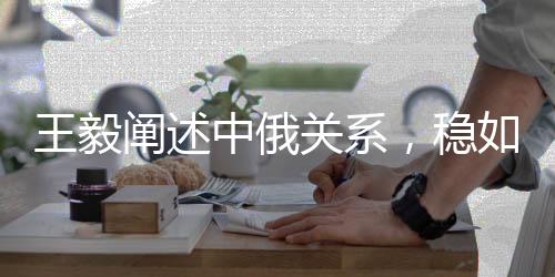 王毅闡述中俄關系，穩(wěn)如泰山堅如磐石