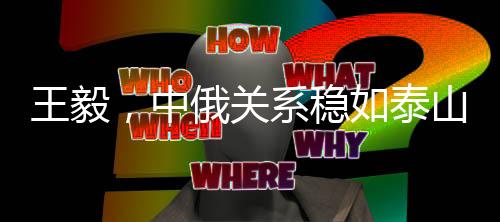 王毅，中俄關(guān)系穩(wěn)如泰山堅如磐石