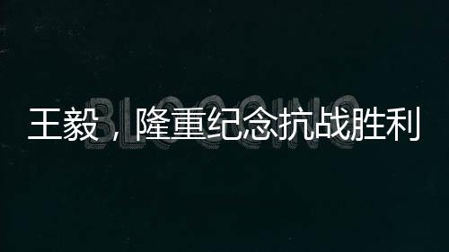 王毅，隆重紀(jì)念抗戰(zhàn)勝利80周年，回顧歷史砥礪前行