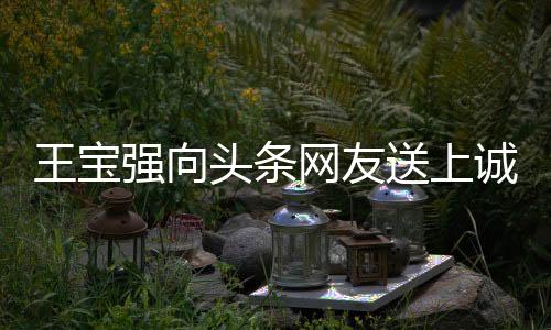 王寶強(qiáng)向頭條網(wǎng)友送上誠摯祝福，愿大家身體強(qiáng)壯、事事如意