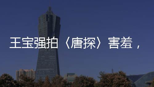 王寶強(qiáng)拍〈唐探〉害羞，露太多背后辛勤付出的故事