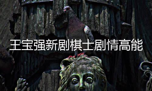 王寶強(qiáng)新劇棋士劇情高能度揭秘