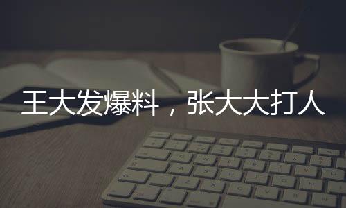 王大發(fā)爆料，張大大打人行為已不止一次發(fā)生——事件深度調(diào)查